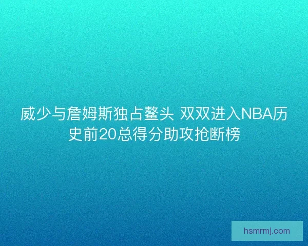 威少与詹姆斯独占鳌头 双双进入NBA历史前20总得分助攻抢断榜