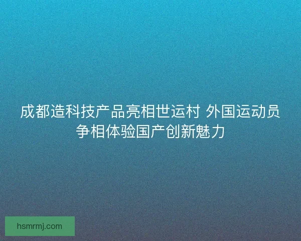 成都造科技产品亮相世运村 外国运动员争相体验国产创新魅力