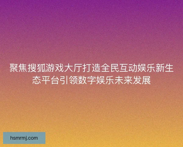 聚焦搜狐游戏大厅打造全民互动娱乐新生态平台引领数字娱乐未来发展