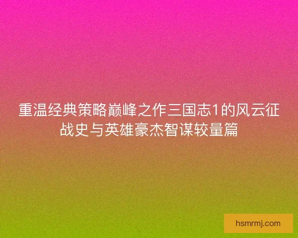 重温经典策略巅峰之作三国志1的风云征战史与英雄豪杰智谋较量篇