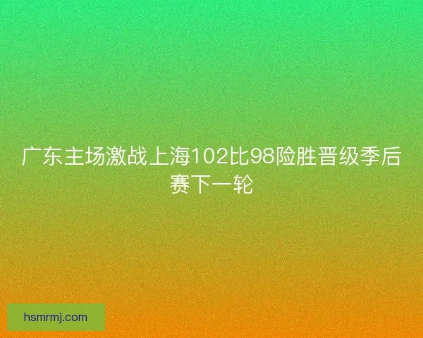 广东主场激战上海102比98险胜晋级季后赛下一轮