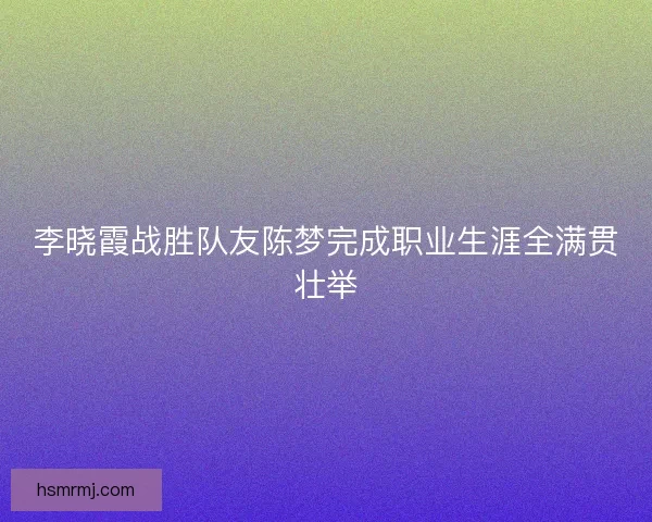 李晓霞战胜队友陈梦完成职业生涯全满贯壮举